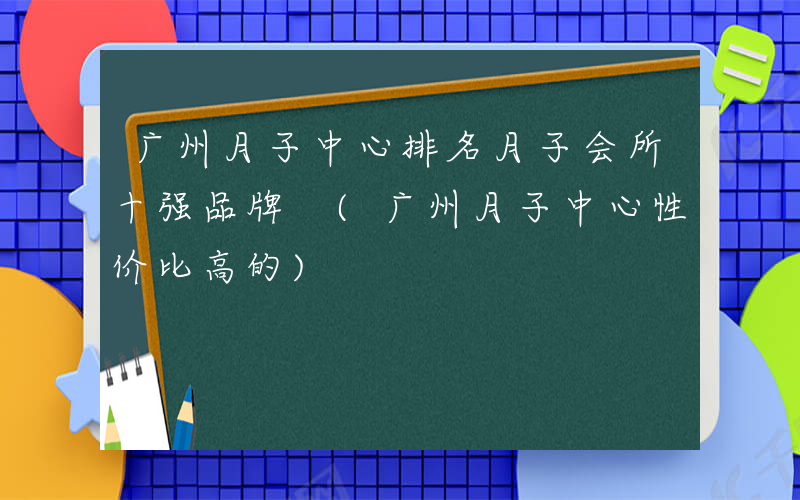 广州月子中心排名月子会所十强品牌 (广州月子中心性价比高的)